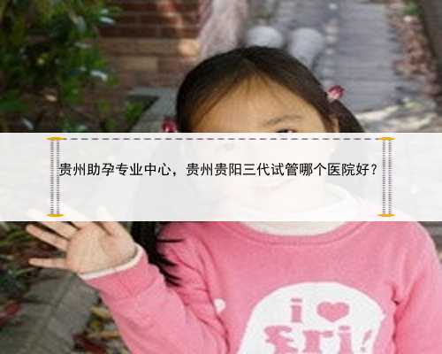 贵州助孕专业中心，贵州贵阳三代试管哪个医院好？