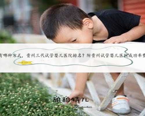 贵州代孕有哪种方式，贵州三代试管婴儿医院排名？附贵州试管婴儿医院成功率