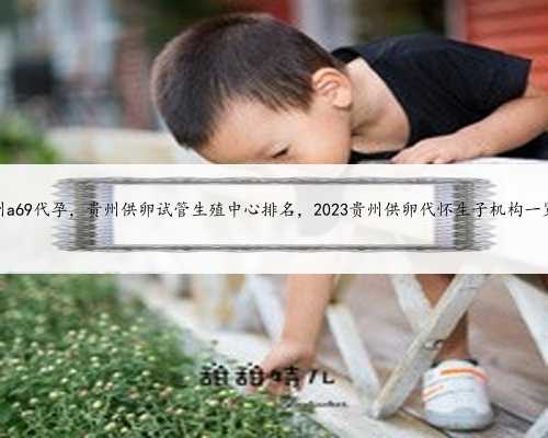 贵州a69代孕，贵州供卵试管生殖中心排名，2023贵州供卵代怀生子机构一览！