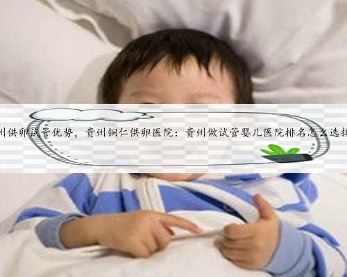 贵州供卵试管优势，贵州铜仁供卵医院：贵州做试管婴儿医院排名怎么选择？